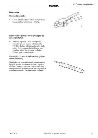 16:03-01 ©
Scania CV AB, Sweden, 2002-09:1 17
Descrição
Cravando no cabo
• Crave o terminal nos cabos com proteção
fina usando a ferramenta 588 202.
Remoção de pinos e luvas (mangas) do
conector (ficha)
• Remova o pino e a luva (manga) do
conector (ficha) usando a ferramenta
588 199. Instale a ferramenta sobre cada
pino e luva (manga) de modo que seus
ganchos sejam liberados do isolador.
Extraia o cabo gentilmente.
Instalação do pino e da luva (manga) no
conector (ficha)
Não é preciso usar nenhuma ferramenta para
instalar pinos e luvas (mangas) no conector
(ficha). Empurre o pino ou conector (ficha)
manualmente e assegure-se de que os ganchos
ressaltem para eles encaixarem no isolador.
C, Conectores (Fichas)
 