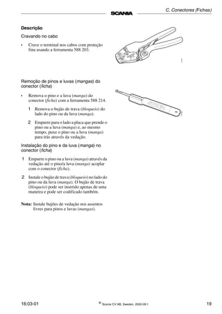 16:03-01 ©
Scania CV AB, Sweden, 2002-09:1 19
Descrição
Cravando no cabo
• Crave o terminal nos cabos com proteção
fina usando a ferramenta 588 203.
Remoção de pinos e luvas (mangas) do
conector (ficha)
• Remova o pino e a luva (manga) do
conector (ficha) com a ferramenta 588 214.
1 Remova o bujão de trava (bloqueio) do
lado do pino ou da luva (manga).
2 Empurre para o lado a placa que prende o
pino ou a luva (manga) e, ao mesmo
tempo, puxe o pino ou a luva (manga)
para trás através da vedação.
Instalação do pino e da luva (manga) no
conector (ficha)
1 Empurre o pino ou a luva (manga) através da
vedação até o pino/a luva (manga) acoplar
com o conector (ficha).
2 Instale o bujão de trava (bloqueio) no lado do
pino ou da luva (manga). O bujão de trava
(bloqueio) pode ser inserido apenas de uma
maneira e pode ser codificado também.
Nota: Instale bujões de vedação nos assentos
livres para pinos e luvas (mangas).
C, Conectores (Fichas)
 