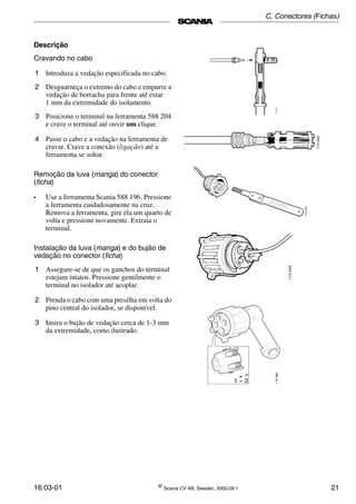 16:03-01 ©
Scania CV AB, Sweden, 2002-09:1 21
Descrição
Cravando no cabo
1 Introduza a vedação especificada no cabo.
2 Desguarneça o extremo do cabo e empurre a
vedação de borracha para frente até estar
1 mm da extremidade do isolamento.
3 Posicione o terminal na ferramenta 588 204
e crave o terminal até ouvir um clique.
4 Passe o cabo e a vedação na ferramenta de
cravar. Crave a conexão (ligação) até a
ferramenta se soltar.
Remoção da luva (manga) do conector
(ficha)
• Use a ferramenta Scania 588 196. Pressione
a ferramenta cuidadosamente na cruz.
Remova a ferramenta, gire ela um quarto de
volta e pressione novamente. Extraia o
terminal.
Instalação da luva (manga) e do bujão de
vedação no conector (ficha)
1 Assegure-se de que os ganchos do terminal
estejam intatos. Pressione gentilmente o
terminal no isolador até acoplar.
2 Prenda o cabo com uma presilha em volta do
pino central do isolador, se disponível.
3 Insira o bujão de vedação cerca de 1­3 mm
da extremidade, como ilustrado.
1 − 3
114380
C, Conectores (Fichas)
 