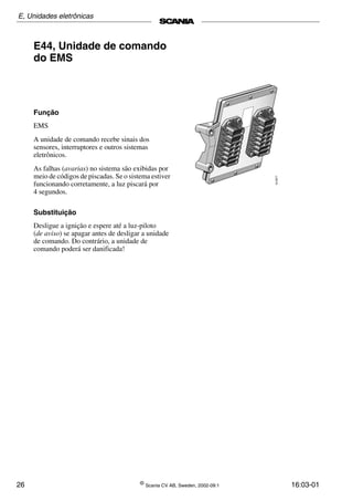 26 ©
Scania CV AB, Sweden, 2002-09:1 16:03-01
E44, Unidade de comando
do EMS
Função
EMS
A unidade de comando recebe sinais dos
sensores, interruptores e outros sistemas
eletrônicos.
As falhas (avarias) no sistema são exibidas por
meio de códigos de piscadas. Se o sistema estiver
funcionando corretamente, a luz piscará por
4 segundos.
Substituição
Desligue a ignição e espere até a luz-piloto
(de aviso) se apagar antes de desligar a unidade
de comando. Do contrário, a unidade de
comando poderá ser danificada!
E, Unidades eletrônicas
 