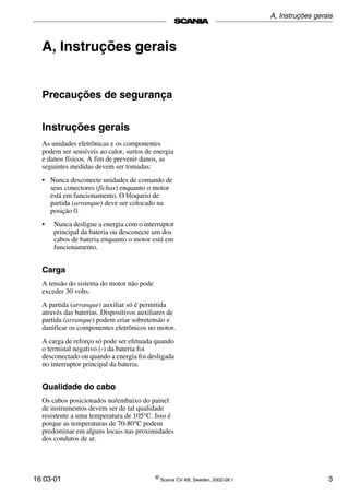 16:03-01 ©
Scania CV AB, Sweden, 2002-09:1 3
A, Instruções gerais
Precauções de segurança
Instruções gerais
As unidades eletrônicas e os componentes
podem ser sensíveis ao calor, surtos de energia
e danos físicos. A fim de prevenir danos, as
seguintes medidas devem ser tomadas:
• Nunca desconecte unidades de comando de
seus conectores (fichas) enquanto o motor
está em funcionamento. O bloqueio de
partida (arranque) deve ser colocado na
posição 0.
• Nunca desligue a energia com o interruptor
principal da bateria ou desconecte um dos
cabos de bateria enquanto o motor está em
funcionamento.
Carga
A tensão do sistema do motor não pode
exceder 30 volts.
A partida (arranque) auxiliar só é permitida
através das baterias. Dispositivos auxiliares de
partida (arranque) podem criar sobretensão e
danificar os componentes eletrônicos no motor.
A carga de reforço só pode ser efetuada quando
o terminal negativo (­) da bateria foi
desconectado ou quando a energia foi desligada
no interruptor principal da bateria.
Qualidade do cabo
Os cabos posicionados no/embaixo do painel
de instrumentos devem ser de tal qualidade
resistente a uma temperatura de 105°C. Isso é
porque as temperaturas de 70­80°C podem
predominar em alguns locais nas proximidades
dos condutos de ar.
A, Instruções gerais
 