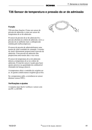 16:03-01 ©
Scania CV AB, Sweden, 2002-09:1 41
T26 Sensor de temperatura e pressão do ar de admissão
Função
T26 tem duas funções: Como um sensor de
pressão de admissão e como um sensor de
temperatura do ar de admissão.
O sensor de pressão do ar de admissão lê a
pressão absoluta no coletor de admissão, isto é, a
pressão do ar ambiente mais a sobrepressão
emitida pelo turbocompressor.
O sensor de pressão de admissãofornece uma
tensão de sinal à unidade de comando. A tensão
de sinal é diretamente proporcional à pressão de
admissão. Uma pressão de admissão alta
proporciona uma tensão alta e vice-versa.
O sensor de temperatura do ar de admissão
detecta a temperatura do ar no coletor de
admissão. O sinal do sensor é usado para fazer
ajustes precisos na quantidade de combustível
(limitador de fumaça (fumo)).
A temperatura afeta o conteúdo de oxigênio no
ar. Ar quente contém menos oxigênio que ar frio.
Se a temperatura subir, a resistência no sensor
diminui (sensor NTC).
Verificações e ajustes
A maneira mais fácil é verificar o sensor com
um PC e a ECOM.
T, Sensores e monitores
 