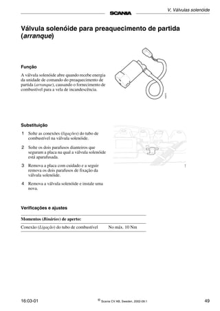 16:03-01 ©
Scania CV AB, Sweden, 2002-09:1 49
Válvula solenóide para preaquecimento de partida
(arranque)
Função
A válvula solenóide abre quando recebe energia
da unidade de comando do preaquecimento de
partida (arranque), causando o fornecimento de
combustível para a vela de incandescência.
102273
Substituição
1 Solte as conexões (ligações) do tubo de
combustível na válvula solenóide.
2 Solte os dois parafusos dianteiros que
seguram a placa na qual a válvula solenóide
está aparafusada.
3 Remova a placa com cuidado e a seguir
remova os dois parafusos de fixação da
válvula solenóide.
4 Remova a válvula solenóide e instale uma
nova.
Verificações e ajustes
Momentos (Binários) de aperto:
Conexão (Ligação) do tubo de combustível No máx. 10 Nm
V, Válvulas solenóide
 