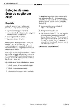 6 ©
Scania CV AB, Sweden, 2002-09:1 16:03-01
Seleção de uma
área de seção em
cruz
Descrição
A área de seção em cruz é selecionada
levando­se o seguinte em consideração:
• o ponto de interrupção do fusível
• o comprimento do cabo em metros (do ponto
de fornecimento ao de massa)
• a queda permitida em tensão
• a geração de calor do cabo.
O nomograma abaixo para 24 V é usado para
calcular a área de seção em cruz a ser
selecionada quanto à capacidade do fusível
(escala esquerda) e o comprimento do cabo em
metros (escala direita).
Uma seção em cruz adequada em mm2
é obtida
das escalas do meio com referência à queda de
5% em tensão (2,5% no circuito alternador) ou
geração de calor do cabo. Selecione o valor da
escala com a maior área.
O procedimento é como indicado a seguir:
1 calcule o ponto de interrupção do fusível
2 calcule o comprimento do cabo
3 coloque no nomograma e leia o resultado.
Exemplo: O consumidor sendo instalado tem
uma potência de 260 W e o comprimento do
cabo é 4 m. A capacidade do fusível será 25 A
(veja o grupo 16, Sistema elétrico completo,
"Fusíveis").
1 o ponto de interrupção do fusível;
25 A x 1,35 = 33,75 A
2 Comprimento do cabo: 4 m
3 Trace uma linha entre 34 A no lado esquerdo
do diagrama e 4 metros no lado direito
(como abaixo). A escala "°C" mostra que é
necessário ter uma área de seção em cruz de
2,5 mm2. A escala "U ­5%" mostra que é
necessário ter uma área de seção em cruz de
4,0 mm2
(veja a seta).
Selecione um cabo de 4,0 mm2
.
A, Instruções gerais
 