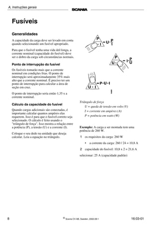 8 ©
Scania CV AB, Sweden, 2002-09:1 16:03-01
Fusíveis
Generalidades
A capacidade da carga deve ser levado em conta
quando selecionando um fusível apropriado.
Para que o fusível tenha uma vida útil longa, a
corrente nominal (capacidade do fusível) deve
ser o dobro da carga sob circunstâncias normais.
Ponto de interrupção do fusível
Os fusíveis tomarão mais que a corrente
nominal em condições frias. O ponto de
interrupção será aproximadamente 35% mais
alto que a corrente nominal. É preciso ter um
ponto de interrupção para calcular a área de
seção em cruz.
O ponto de interrupção seria então 1,35 x a
corrente nominal.
Cálculo da capacidade do fusível
Quando cargas adicionais são conectadas, é
importante calcular quantos ampères elas
requerem. Isso é para que o fusível correto seja
selecionado. O cálculo é feito usando o
"triângulo de força". Isso mostra a relação entre
a potência (P), a tensão (U) e a corrente (I).
Coloque o seu dedo na unidade que deseja
calcular. Leia a equação no triângulo.
Triângulo de força
U = queda de tensão em volts (V)
I = corrente em ampères (A)
P = potência em watts (W)
Exemplo: A carga a ser montada tem uma
potência de 260 W.
1 os requisitos da carga: 260 W
• a corrente da carga: 260 / 24 = 10,8 A
2 capacidade do fusível: 10,8 x 2 = 21,6 A
selecionar: 25 A (capacidade padrão)
A, Instruções gerais
 