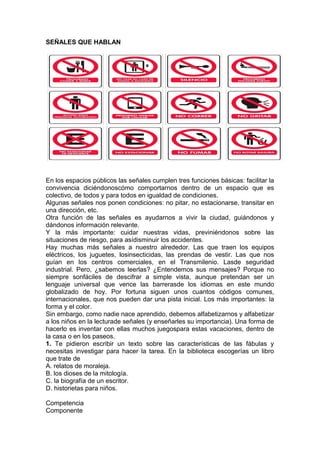 SEÑALES QUE HABLAN

En los espacios públicos las señales cumplen tres funciones básicas: facilitar la
convivencia diciéndonoscómo comportarnos dentro de un espacio que es
colectivo, de todos y para todos en igualdad de condiciones.
Algunas señales nos ponen condiciones: no pitar, no estacionarse, transitar en
una dirección, etc.
Otra función de las señales es ayudarnos a vivir la ciudad, guiándonos y
dándonos información relevante.
Y la más importante: cuidar nuestras vidas, previniéndonos sobre las
situaciones de riesgo, para asídisminuir los accidentes.
Hay muchas más señales a nuestro alrededor. Las que traen los equipos
eléctricos, los juguetes, losinsecticidas, las prendas de vestir. Las que nos
guían en los centros comerciales, en el Transmilenio. Lasde seguridad
industrial. Pero, ¿sabemos leerlas? ¿Entendemos sus mensajes? Porque no
siempre sonfáciles de descifrar a simple vista, aunque pretendan ser un
lenguaje universal que vence las barrerasde los idiomas en este mundo
globalizado de hoy. Por fortuna siguen unos cuantos códigos comunes,
internacionales, que nos pueden dar una pista inicial. Los más importantes: la
forma y el color.
Sin embargo, como nadie nace aprendido, debemos alfabetizarnos y alfabetizar
a los niños en la lecturade señales (y enseñarles su importancia). Una forma de
hacerlo es inventar con ellas muchos juegospara estas vacaciones, dentro de
la casa o en los paseos.
1. Te pidieron escribir un texto sobre las características de las fábulas y
necesitas investigar para hacer la tarea. En la biblioteca escogerías un libro
que trate de
A. relatos de moraleja.
B. los dioses de la mitología.
C. la biografía de un escritor.
D. historietas para niños.
Competencia
Componente

 