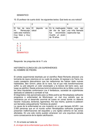 SEMANTICO
10. El profesor de cuarto dictó los siguientes textos: Qué texto es una noticia?
1

2

El hijo de rana El deporte
rin
Renacuajo salud
salió esta mañana
muy tieso y muy
majo.

3

4

es En la madrugada Había una vez
del día de ayer una niña llamada
fue
encontrado caperucita roja.
muerto un joven
de 18 años.

A. 1
B. 2
C. 3
D. 4
SEMANTICO

Responde las preguntas de la 11 a la
HISTORIETA CLÍNICA DE LOS SUPERHÉROES
EL HOMBRE DE PIEDRA
El cohete experimental diseñado por el científico Reed Richards atravesó una
tormenta de rayos cósmicos en su vuelo de prueba. Al regresar a la Tierra, los
cuatro pasajeros descubrieron que las radiaciones les habían dado nuevas
habilidades. Ben Grimm, piloto de la nave, fue el que más transformaciones
sufrió: su piel adquirió un color anaranjado y la textura del barro seco, que
luego se petrificó. Desde entonces tomó el sobrenombre de La Mole y junto con
los otros tripulantes conformaron Los 4 fantásticos, sociedad de superhéroes
dedicada en adelante a combatir el mal.
El diagnóstico más aproximado para La Mole podría ser fibrodisplasia osificante
progresiva o enfermedad de Müchmeyer, un mal muy extraño que se
caracteriza por el desarrollo anormal de hueso en zonas donde no debería
hacerlo: músculos, tendones, ligamentos. Por eso mismo, quienes lo padecen
son llamados coloquialmente “hombres de piedra”.
La causa de la enfermedad es una mutación en un gen llamado ACVR1. Las
2.500 personas que en el mundo sufren fibrodisplasia osificante progresiva
presentan malformaciones del esqueleto y una rigidez extrema en las zonas
afectadas. En una sola noche pueden amanecer con una coyuntura cerrada
como consecuencia de la rápida calcificación.
11. En el texto se habla de
A. el origen de la enfermedad que sufre Ben Grimm.

 