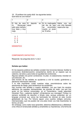 16. El profesor de cuarto dictó los siguientes textos:
Qué texto es una noticia?
1

2

El hijo de rana El deporte
rin
Renacuajo salud
salió esta mañana
muy tieso y muy
majo.
A.
B.
C.
D.

3

4

es En la madrugada Había una vez
del día de ayer una niña llamada
fue
encontrado caperucita roja.
muerto un joven
de 18 años.

1
2
3
4

SEMANTICO

COMPONENTE SINTACTICO
Responde las preguntas de la 1 a la 2

Señales que hablan
En los espacios públicos las señales cumplen tres funciones básicas: facilitar la
convivencia diciéndonoscómo comportarnos dentro de un espacio que es
colectivo, de todos y para todos en igualdad de condiciones.
Algunas señales nos ponen condiciones: no pitar, no estacionarse, transitar en
una dirección, etc.
Otra función de las señales es ayudarnos a vivir la ciudad, guiándonos y
dándonos información relevante.
Y la más importante: cuidar nuestras vidas, previniéndonos sobre las
situaciones de riesgo, para asídisminuir los accidentes.
Hay muchas más señales a nuestro alrededor. Las que traen los equipos
eléctricos, los juguetes, losinsecticidas, las prendas de vestir. Las que nos
guían en los centros comerciales, en el Transmilenio. Lasde seguridad
industrial. Pero, ¿sabemos leerlas? ¿Entendemos sus mensajes? Porque no
siempre sonfáciles de descifrar a simple vista, aunque pretendan ser un
lenguaje universal que vence las barrerasde los idiomas en este mundo
globalizado de hoy. Por fortuna siguen unos cuantos códigos comunes,
internacionales, que nos pueden dar una pista inicial. Los más importantes: la
forma y el color.
Sin embargo, como nadie nace aprendido, debemos alfabetizarnos y alfabetizar
a los niños en la lecturade señales (y enseñarles su importancia). Una forma de

 