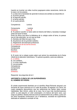 hacerlo es inventar con ellas muchos juegospara estas vacaciones, dentro de
la casa o en los paseos.
1. La idea de la necesidad de aprender la lectura de señales se desarrolla en
A. el primer párrafo.
B. el segundo párrafo.
C. el tercer párrafo.
D. el cuarto párrafo.
Competencia

Lectora

Componente
Lectora
Sintáctico
Clave D
2. Te pidieron escribir un texto sobre la historia del fútbol y necesitas investigar
antes de hacer la tarea.
Entre los libros que tiene la biblioteca de tu colegio sobre el tema, te parece
que el más adecuado es uno que se titula
A. Estrellas del fútbol de ayer y hoy.
B. Arquitectura de los grandes estadios.
C. Reglamento del balompié profesional.
D. La violencia de las barras bravas.
Competencia
Componente
Escritora
Sintáctico
3. El rector de tu colegio quiere saber qué opinan los estudiantes de la franja
infantil de la televisión colombiana. Tú quieres ayudarle y para eso elaboras
A. un afiche.
B. una cartelera.
C. un aviso clasificado.
D. una encuesta.
Competencia
Componente
Escritora
Sintáctico
Responde las preguntas de la 4
HISTORIETA CLÍNICA DE LOS SUPERHÉROES
EL HOMBRE DE PIEDRA
El cohete experimental diseñado por el científico Reed Richards atravesó una
tormenta de rayos cósmicos en su vuelo de prueba. Al regresar a la Tierra, los
cuatro pasajeros descubrieron que las radiaciones les habían dado nuevas
habilidades. Ben Grimm, piloto de la nave, fue el que más transformaciones
sufrió: su piel adquirió un color anaranjado y la textura del barro seco, que
luego se petrificó. Desde entonces tomó el sobrenombre de La Mole y junto con
los otros tripulantes conformaron Los 4 fantásticos, sociedad de superhéroes
dedicada en adelante a combatir el mal.

 