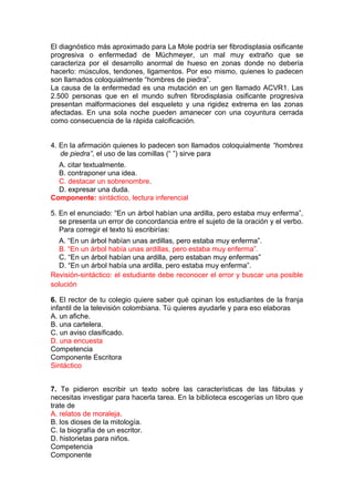 El diagnóstico más aproximado para La Mole podría ser fibrodisplasia osificante
progresiva o enfermedad de Müchmeyer, un mal muy extraño que se
caracteriza por el desarrollo anormal de hueso en zonas donde no debería
hacerlo: músculos, tendones, ligamentos. Por eso mismo, quienes lo padecen
son llamados coloquialmente “hombres de piedra”.
La causa de la enfermedad es una mutación en un gen llamado ACVR1. Las
2.500 personas que en el mundo sufren fibrodisplasia osificante progresiva
presentan malformaciones del esqueleto y una rigidez extrema en las zonas
afectadas. En una sola noche pueden amanecer con una coyuntura cerrada
como consecuencia de la rápida calcificación.
4. En la afirmación quienes lo padecen son llamados coloquialmente “hombres
de piedra”, el uso de las comillas (“ ”) sirve para
A. citar textualmente.
B. contraponer una idea.
C. destacar un sobrenombre.
D. expresar una duda.
Componente: sintáctico, lectura inferencial
5. En el enunciado: “En un árbol habían una ardilla, pero estaba muy enferma”,
se presenta un error de concordancia entre el sujeto de la oración y el verbo.
Para corregir el texto tú escribirías:
A. “En un árbol habían unas ardillas, pero estaba muy enferma”.
B. “En un árbol había unas ardillas, pero estaba muy enferma”.
C. “En un árbol habían una ardilla, pero estaban muy enfermas”
D. “En un árbol había una ardilla, pero estaba muy enferma”.
Revisión-sintáctico: el estudiante debe reconocer el error y buscar una posible
solución
6. El rector de tu colegio quiere saber qué opinan los estudiantes de la franja
infantil de la televisión colombiana. Tú quieres ayudarle y para eso elaboras
A. un afiche.
B. una cartelera.
C. un aviso clasificado.
D. una encuesta
Competencia
Componente Escritora
Sintáctico
7. Te pidieron escribir un texto sobre las características de las fábulas y
necesitas investigar para hacerla tarea. En la biblioteca escogerías un libro que
trate de
A. relatos de moraleja.
B. los dioses de la mitología.
C. la biografía de un escritor.
D. historietas para niños.
Competencia
Componente

 