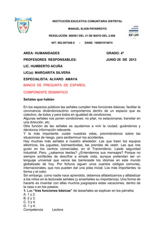 INSTITUCIÓN EDUCATIVA COMUNITARIA DISTRITAL
MANUEL ELKIN PATARROYO
RESOLUCIÓN 000501 DEL 31 DE MAYO DEL 2.006
NIT: 802.007548-5 - DANE: 108001074674
AREA: HUMANIDADES GRADO: 4º
PROFESORES RESPONSABLES: JUNIO 26 DE 2013
LIC. HUMBERTO ACUÑA
LIC(a): MARGARITA SILVERA
ESPECIALISTA: ALVARO AMAYA
BANCO DE PREGUNTA DE ESPAÑOL
COMPONENTE SEMANTICO
Señales que hablan
En los espacios públicos las señales cumplen tres funciones básicas: facilitar la
convivencia diciéndonoscómo comportarnos dentro de un espacio que es
colectivo, de todos y para todos en igualdad de condiciones.
Algunas señales nos ponen condiciones: no pitar, no estacionarse, transitar en
una dirección, etc.
Otra función de las señales es ayudarnos a vivir la ciudad, guiándonos y
dándonos información relevante.
Y la más importante: cuidar nuestras vidas, previniéndonos sobre las
situaciones de riesgo, para asídisminuir los accidentes.
Hay muchas más señales a nuestro alrededor. Las que traen los equipos
eléctricos, los juguetes, losinsecticidas, las prendas de vestir. Las que nos
guían en los centros comerciales, en el Transmilenio. Lasde seguridad
industrial. Pero, ¿sabemos leerlas? ¿Entendemos sus mensajes? Porque no
siempre sonfáciles de descifrar a simple vista, aunque pretendan ser un
lenguaje universal que vence las barrerasde los idiomas en este mundo
globalizado de hoy. Por fortuna siguen unos cuantos códigos comunes,
internacionales, que nos pueden dar una pista inicial. Los más importantes: la
forma y el color.
Sin embargo, como nadie nace aprendido, debemos alfabetizarnos y alfabetizar
a los niños en la lecturade señales (y enseñarles su importancia). Una forma de
hacerlo es inventar con ellas muchos juegospara estas vacaciones, dentro de
la casa o en los paseos.
1. Las “tres funciones básicas” de lasseñales se explican en los párrafos
A. 1 y 2.
B. 2 y 3.
C. 3 y 4.
D. 1 y 4.
Competencia Lectora
 