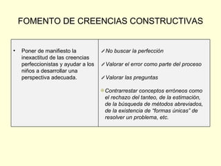 FOMENTO DE CREENCIAS CONSTRUCTIVAS No buscar la perfección Valorar el error como parte del proceso Valorar las preguntas  Contrarrestar conceptos erróneos como el rechazo del tanteo, de la estimación, de la búsqueda de métodos abreviados, de la existencia de “formas únicas” de resolver un problema, etc. Poner de manifiesto la inexactitud de las creencias  perfeccionistas y ayudar a los niños a desarrollar una perspectiva adecuada. 