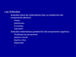 Las Actitudes: Actitudes hacia las matemáticas (hay un predominio del componente afectivo) Interés  Satisfacción Curiosidad Valoración Actitudes matemáticas (predominio del componente cognitivo) Flexibilidad de pensamiento Apertura mental Espíritu crítico Objetividad … 