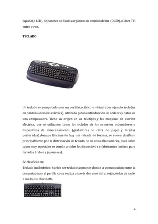 4
liquido(o LCD), depaneles dediodosorgánicosdeemisión de luz (OLED), o láser TV,
entre otros.
TECLADO
Un teclado de computadora es un periférico, físico o virtual (por ejemplo teclados
en pantalla o teclados táctiles), utilizado para la introducción de órdenes y datos en
una computadora. Tiene su origen en los teletipos y las maquinas de escribir
eléctrica, que se utilizaron como los teclados de los primeros ordenadores y
dispositivos de almacenamiento (grabadoras de cinta de papel y tarjetas
perforadas). Aunque físicamente hay una mirada de formas, se suelen clasificar
principalmente por la distribución de teclado de su zona alfanumérica, pues salvo
casos muy especiales es común a todos los dispositivos y fabricantes (incluso para
teclados árabes y japoneses).
Se clasifican en:
Teclado inalámbrico: Suelen ser teclados comunes donde la comunicación entre la
computadora y el periférico se realiza a través de rayos infrarrojos, ondas de radio
o mediante bluetooth.
 