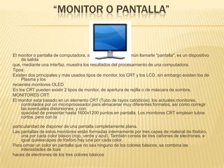 “MONITOR O PANTALLA”El monitor o pantalla de computadora, aunque también es común llamarle "pantalla", es un dispositivo de salida que, mediante una interfaz, muestra los resultados del procesamiento de una computadora. Tipos: Existen dos principales y más usados tipos de monitor, los CRT y los LCD, sin embargo existen los de Plasma y los recientes monitores OLED En los CRT pueden existir 2 tipos de monitor, de apertura de rejilla o de máscara de sombra. MONITORES CRT: El monitor esta basado en un elemento CRT (Tubo de rayos catódicos), los actuales monitores, controlados por un microprocesador para almacenar muy diferentes formatos, así como corregir las eventuales distorsiones, y conopacidad de presentar hasta 1600x1200 puntos en pantalla. Los monitores CRT emplean tubos cortos, pero con laparticularidad de disponer de una pantalla completamente plana. Las pantallas de estos monitores están formadas internamente por tres capas de material de fósforo, una por cada color básico (rojo, verde y azul). También consta de tres cañones de electrones, e igual quelascapas de fósforo hay una por cada color. Para ormar un color en pantalla que no sea ninguno de los colores básicos, se combina las intensidades de loas haces de electrones de los tres colores básicos