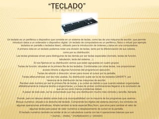                    “TECLADO”Un teclado es un periférico o dispositivo que consiste en un sistema de teclas, como las de una máquina de escribir, que permite introducir datos a un ordenador o dispositivo digital. Un teclado de computadora es un periférico, físico o virtual (por ejemplo teclados en pantalla o teclados láser), utilizado para la introducción de órdenes y datos en una computadora. A primera vista en un teclado podemos notar una división de teclas, tanto por la diferenciación de sus colores, como por su distribución. Las teclas grisáceas sirven para distinguirse de las demás por ser teclas especiales (borrado, teclas de función, tabulación, tecla del sistema…). Si nos fijamos en su distribución vemos que están agrupadas en cuatro grupos: Teclas de función: situadas en la primera fila de los teclados. Combinadas con otras teclas, nos proporcionan acceso directo a algunas funciones del programa en ejecución. Teclas de edición o dirección: sirven para mover el cursor por la pantalla. Teclas alfanuméricas: son las más usadas. Su distribución suele ser la de los teclados QWERTY, por herencia de la distribución de las máquinas de escribir.Reciben este nombre por ser la primera fila de teclas, y su orden es debido a que cuando estaban organizadasalfabéticamente la máquina tendía a engancharse, y a base de probar combinaciones llegaron a la conclusión deque así es como menos problemas daban.A pesar de todo esto, se ha comprobado que hay una distribución mucho más cómoda y sencilla, llamadaDvorak, pero en desuso debido sobre todo a la incompatibilidad con la mayoría de los programas que usamos. Bloque numérico: situado a la derecha del teclado. Comprende los dígitos del sistema decimal y los símbolos de algunas operaciones aritméticas. Añade también la tecla especial Bloq Num, que sirve para cambiar el valor de algunas teclas para pasar de valor numérico a desplazamiento de cursor en la pantalla. El teclado numérico también es similar al de un calculadora cuenta con las 4 operaciones básicas que son + (suma), ‐ (resta), * (multiplicación) y / (división)