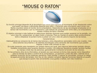              “MOUSE O RATON”Su función principal depende de la tecnología que utilice para capturar el movimiento al ser desplazado sobre una superf icie plana o alfombrilla especial para ratón, y transmitir esta información para mover una flecha o puntero sobre el monitor de la computadora. Dependiendo de las tecnologías empleadas en el sensor del movimiento o por su mecanismo y del método de comunicación entre éste y la computadora, existen multitud de tipos o familias. El objetivo principal o más habitual es seleccionar distintas opciones que pueden aparecer en la pantalla, con uno o dos clic, pulsaciones, en algún botón o botones. Para su manejo el usuario debe acostumbrarse tanto a desplazar el puntero como a pulsar con uno o dos clic para la mayoría de las tareas. Características: Habitualmente se compone de al menos dos botones y otros dispositivos opcionales como una «rueda», más otros botones secundarios o de distintas tecnologías como sensores del movimiento que pueden mejorar o hacer más cómodo su uso. Se suele presentar para manejarse con ambas manos por igual, pero algunos fabricantes también ofrecen modelos únicamente para usuarios diestros o zurdos. Los sistemas operativos pueden también facilitar su manejo a todo tipo de personas, generalmente invirtiendo la función de los botones. En los primeros años de la informática, el teclado era casi siempre la forma más popular como dispositivo para la entrada de datos o control de la computadora. La aparición y éxito del ratón, además de la posterior evolución de los sistemas operativos, logró facilitar y mejorar la comodidad, aunque no relegó el papel primordial del teclado. Aún hoy en día, pueden compartir algunas funciones dejando al usuario que escoja la opción más conveniente a sus gustos o tareas. son más modernos 
