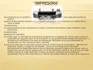 “IMPRESORA”Una impresora es un periférico de computadora que permite producir una copia permanente de textos o gráficos de documentos almacenados en formato electrónico, imprimiéndolos en medios físicos como el papel. Características: La caracterización de las impresoras en cuanto a prestaciones se lleva a cabo mediante cuatro parámetros fundamentales. Velocidad de Impresión. En primer lugar, la velocidad de la impresora se determina en páginas por minuto (ppm) o bien en caracteres por segundo (cps). En la actualidad, se usa prácticamente siempre la unidad ppm, y se reserva la velocidad en cps para las impresoras matriciales (muy poco extendidas en comparación con las impresoras láser o de tinta). A la hora de interpretar la velocidad especif icada por el fabricante de la impresora , debemos ser realmente cautos, e indagar en los detalles: ¿cómo se ha medido dicha velocidad? Normalmente los fabricantes indican que su impresora alcanza 6 páginas por minuto, pero no especif ican que se trata de páginas con un 5% de información impresa, sin gráf icos y en baja calidad. Incluso se suele descontar el tiempo de cálculo empleado por el ordenador, aumentando más la cifra. Esta cifra es la máxima que puede alcanzar el motor de la impresora. 