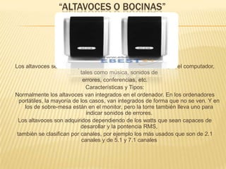 “ALTAVOCES O BOCINAS”Los altavoces se utilizan para escuchar los sonidos emitidos por el computador, tales como música, sonidos de errores, conferencias, etc. Características y Tipos: Normalmente los altavoces van integrados en el ordenador. En los ordenadores portátiles, la mayoría de los casos, van integrados de forma que no se ven. Y en los de sobre-mesa están en el monitor, pero la torre también lleva uno para indicar sonidos de errores. Los altavoces son adquiridos dependiendo de los watts que sean capaces de desarollar y la pontencia RMS, también se clasifican por canales, por ejemplo los más usados que son de 2.1 canales y de 5.1 y 7.1 canales 