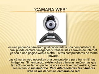 “CAMARA WEB”es una pequeña cámara digital conectada a una computadora, la cual puede capturar imágenes y transmitirlas a través de Internet, ya sea a una página web o a otra u otras computadoras de forma privada.Las cámaras web necesitan una computadora para transmitir las imágenes. Sin embargo, existen otras cámaras autónomas que tan sólo necesitan un punto de acceso a la red informática, bien sea inteneto inalámbrico. Para diferenciarlas las cámaras web se las denomina cámaras de red.