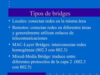 Tipos de bridges
• Locales: conectan redes en la misma área
• Remotos: conectan redes en diferentes áreas
y generalmente utilizan enlaces de
telecomunicaciones
• MAC-Layer Bridges: interconectan redes
homogéneas (802.3 con 802.3)
• Mixed-Media Bridge: traduce entre
diferentes protocolos de la capa 2 (802.3
con 802.5)
 