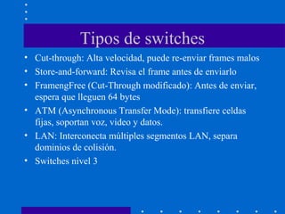 Tipos de switches
• Cut-through: Alta velocidad, puede re-enviar frames malos
• Store-and-forward: Revisa el frame antes de enviarlo
• FramengFree (Cut-Through modificado): Antes de enviar,
espera que lleguen 64 bytes
• ATM (Asynchronous Transfer Mode): transfiere celdas
fijas, soportan voz, video y datos.
• LAN: Interconecta múltiples segmentos LAN, separa
dominios de colisión.
• Switches nivel 3
 