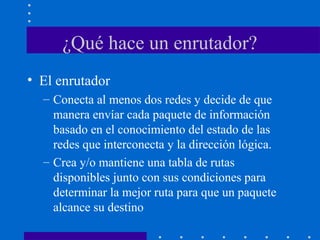 ¿Qué hace un enrutador?
• El enrutador
– Conecta al menos dos redes y decide de que
manera envíar cada paquete de información
basado en el conocimiento del estado de las
redes que interconecta y la dirección lógica.
– Crea y/o mantiene una tabla de rutas
disponibles junto con sus condiciones para
determinar la mejor ruta para que un paquete
alcance su destino
 