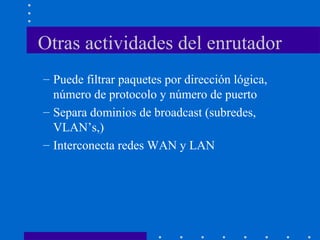 Otras actividades del enrutador
– Puede filtrar paquetes por dirección lógica,
número de protocolo y número de puerto
– Separa dominios de broadcast (subredes,
VLAN’s,)
– Interconecta redes WAN y LAN
 