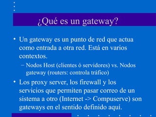 ¿Qué es un gateway?
• Un gateway es un punto de red que actua
como entrada a otra red. Está en varios
contextos.
– Nodos Host (clientes ó servidores) vs. Nodos
gateway (routers: controla tráfico)
• Los proxy server, los firewall y los
servicios que permiten pasar correo de un
sistema a otro (Internet -> Compuserve) son
gateways en el sentido definido aquí.
 