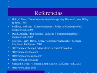 Referencias
• Held, Gilbert. “Data Comunications Netwprking Devices”, John Wiley
& Sons. 1998
• Stallings, William. “Comunicaciones y Redes de Computadores”.
Prentice Hall. 2000
• Dodd, Anable. “The Essential Guide to Telecommunications”.
Prentice Hall. 2002.
• Peterson, Larry; Davie, Bruce. “Computer Netrworks”. Morgan
Kaufmann Publishers. 2000
• http://www.webexpert.net/vasilios/telecom/telecom.htm
• http://www.telezoo.com
• http://www.wow-com.com/
• http://www.anixter.com
• Shepard, Steven. “Telecom Crash Course”, McGraw-Hill, 2002
• http://www.cisco.com
 