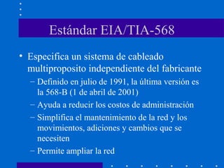 Estándar EIA/TIA-568
• Especifica un sistema de cableado
multiproposito independiente del fabricante
– Definido en julio de 1991, la última versión es
la 568-B (1 de abril de 2001)
– Ayuda a reducir los costos de administración
– Simplifica el mantenimiento de la red y los
movimientos, adiciones y cambios que se
necesiten
– Permite ampliar la red
 