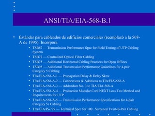 ANSI/TIA/EIA-568-B.1
• Estándar para cableados de edificios comerciales (reemplazó a la 568-
A de 1995). Incorpora
• TSB67 — Transmission Performance Spec for Field Testing of UTP Cabling
System
• TSB72 — Centralized Optical Fiber Cabling
• TSB75 — Additional Horizontal Cabling Practices for Open Offices
• TSB95 — Additional Transmission Performance Guidelines for 4-pair
Category 5 Cabling
• TIA/EIA-568-A-1 — Propagation Delay & Delay Skew
• TIA/EIA-568-A-2 — Connections & Additions to TIA/EIA-568-A
• TIA/EIA-568-A-3 — Addendum No. 3 to TIA/EIA-568-A
• TIA/EIA-568-A-4 — Production Modular Cord NEXT Loss Test Method and
Requirements for UTP
• TIA/EIA-568-A-5 — Transmission Performance Specifications for 4-pair
Category 5e Cabling
• TIA/EIA/IS-729 — Technical Spec for 100 . Screened Twisted-Pair Cabling
 