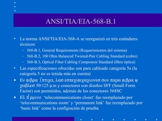ANSI/TIA/EIA-568-B.1
• La norma ANSI/TIA/EIA-568-A se reorganizó en trés estándares
técnicos:
– 568-B.1, General Requirements (Requerimientos del sistema)
– 568-B.2, 100 Ohm Balanced Twisted-Pair Cabling Standard (cobre)
– 568-B.3, Optical Fiber Cabling Component Standard (fibra óptica)
• Las especificaciones ofrecidas son para cableado categoría 5e (la
categoría 5 no es tenida más en cuenta)
• Εν φιβρα ⌠πτιχα, λασ εσπεχιφιχαχιονεσ σον παρα φιβρα ψ
χαβλεσ 50/125 µm y conectores con diseños SFF (Small Form
Factor) son permitidos, además de los conectores 568SC
• Ελ τρµινο ‘telecommunications closet’ fue reemplazado por
‘telecommunications room’ y ‘permanent link’ fue reemplazado por
‘basic link’ como la configración de prueba
 