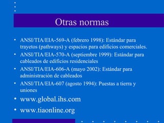 Otras normas
• ANSI/TIA/EIA-569-A (febrero 1998): Estándar para
trayetos (pathways) y espacios para edificios comerciales.
• ANSI/TIA/EIA-570-A (septiembre 1999): Estándar para
cableados de edificios residenciales
• ANSI/TIA/EIA-606-A (mayo 2002): Estándar para
administración de cableados
• ANSI/TIA/EIA-607 (agosto 1994): Puestas a tierra y
uniones
• www.global.ihs.com
• www.tiaonline.org
 