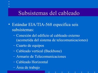Subsistemas del cableado
• Estándar EIA/TIA-568 especifica seis
subsistemas:
– Conexión del edificio al cableado externo
(acometida del sistema de telecomunicaciones)
– Cuarto de equipos
– Cableado vertical (Backbone)
– Armario de Telecomunicaciones
– Cableado Horizontal
– Área de trabajo
 