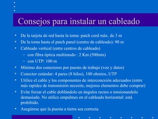 Consejos para instalar un cableado
• De la tarjeta de red hasta la toma: patch cord máx. de 3 m
• De la toma hasta el patch panel (centro de cableado): 90 m
• Cableado vertical (entre centros de cableado)
– con fibra óptica multimodo : 2 Km (500mts)
– con UTP: 100 m
• Mínimo dos conectores por puesto de trabajo (voz y datos)
• Conector estándar: 4 pares (8 hilos), 100 ohmios, UTP
• Utilice el cable y los componentes de interconexión adecuados (entre
más rapidez de transmisión necesite, mejores elementos debe comprar)
• Evite forzar el cable doblándolo en ángulos rectos o tensionandolo
demasiado. No utilice empalmes en el cableado horizontal: está
prohibido.
• Asegúrese que la puesta a tierra sea correcta
 