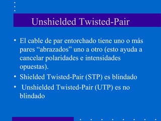Unshielded Twisted-Pair
• El cable de par entorchado tiene uno o más
pares “abrazados” uno a otro (esto ayuda a
cancelar polaridades e intensidades
opuestas).
• Shielded Twisted-Pair (STP) es blindado
• Unshielded Twisted-Pair (UTP) es no
blindado
 