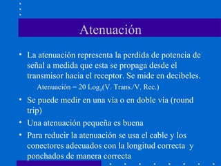 Atenuación
• La atenuación representa la perdida de potencia de
señal a medida que esta se propaga desde el
transmisor hacia el receptor. Se mide en decibeles.
Atenuación = 20 Log10(V. Trans./V. Rec.)
• Se puede medir en una vía o en doble vía (round
trip)
• Una atenuación pequeña es buena
• Para reducir la atenuación se usa el cable y los
conectores adecuados con la longitud correcta y
ponchados de manera correcta
 
