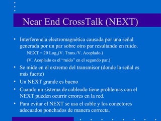 Near End CrossTalk (NEXT)
• Interferencia electromagnética causada por una señal
generada por un par sobre otro par resultando en ruido.
NEXT = 20 Log10(V. Trans./V. Acoplado.)
(V. Acoplado es el “ruido” en el segundo par.)
• Se mide en el extremo del transmisor (donde la señal es
más fuerte)
• Un NEXT grande es bueno
• Cuando un sistema de cableado tiene problemas con el
NEXT pueden ocurrir errores en la red.
• Para evitar el NEXT se usa el cable y los conectores
adecuados ponchados de manera correcta.
 
