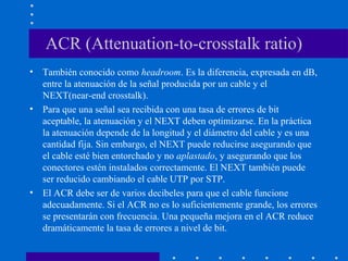 ACR (Attenuation-to-crosstalk ratio)
• También conocido como headroom. Es la diferencia, expresada en dB,
entre la atenuación de la señal producida por un cable y el
NEXT(near-end crosstalk).
• Para que una señal sea recibida con una tasa de errores de bit
aceptable, la atenuación y el NEXT deben optimizarse. En la práctica
la atenuación depende de la longitud y el diámetro del cable y es una
cantidad fija. Sin embargo, el NEXT puede reducirse asegurando que
el cable esté bien entorchado y no aplastado, y asegurando que los
conectores estén instalados correctamente. El NEXT también puede
ser reducido cambiando el cable UTP por STP.
• El ACR debe ser de varios decibeles para que el cable funcione
adecuadamente. Si el ACR no es lo suficientemente grande, los errores
se presentarán con frecuencia. Una pequeña mejora en el ACR reduce
dramáticamente la tasa de errores a nivel de bit.
 