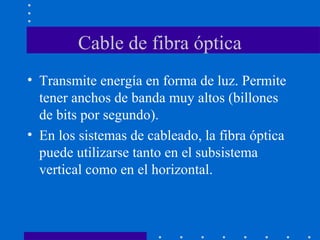 Cable de fibra óptica
• Transmite energía en forma de luz. Permite
tener anchos de banda muy altos (billones
de bits por segundo).
• En los sistemas de cableado, la fibra óptica
puede utilizarse tanto en el subsistema
vertical como en el horizontal.
 