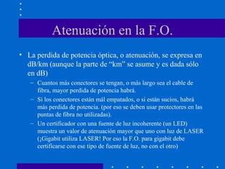Atenuación en la F.O.
• La perdida de potencia óptica, o atenuación, se expresa en
dB/km (aunque la parte de “km” se asume y es dada sólo
en dB)
– Cuantos más conectores se tengan, o más largo sea el cable de
fibra, mayor perdida de potencia habrá.
– Si los conectores están mál empatados, o si están sucios, habrá
más perdida de potencia. (por eso se deben usar protectores en las
puntas de fibra no utilizadas).
– Un certificador con una fuente de luz incoherente (un LED)
muestra un valor de atenuación mayor que uno con luz de LASER
(¡Gigabit utiliza LASER! Por eso la F.O. para gigabit debe
certificarse con ese tipo de fuente de luz, no con el otro)
 