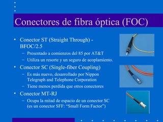 Conectores de fibra óptica (FOC)
• Conector ST (Straight Through) -
BFOC/2.5
– Presentado a comienzos del 85 por AT&T
– Utiliza un resorte y un seguro de acoplamiento.
• Conector SC (Single-fiber Coupling)
– Es más nuevo, desarrollado por Nippon
Telegraph and Telephone Corporation
– Tiene menos perdida que otros conectores
• Conector MT-RJ
– Ocupa la mitad de espacio de un conector SC
(es un conector SFF: “Small Form Factor”)
 