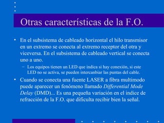 Otras características de la F.O.
• En el subsistema de cableado horizontal el hilo transmisor
en un extremo se conecta al extremo receptor del otra y
viceversa. En el subsistema de cableado vertical se conecta
uno a uno.
– Los equipos tienen un LED que indica si hay conexión, si este
LED no se activa, se pueden intercanbiar las puntas del cable.
• Cuando se conecta una fuente LASER a fibra multimodo
puede aparecer un fenómeno llamado Differential Mode
Delay (DMD)... Es una pequeña variación en el indice de
refracción de la F.O. que dificulta recibir bien la señal.
 