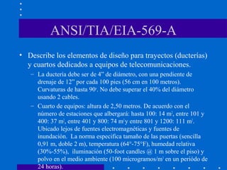 ANSI/TIA/EIA-569-A
• Describe los elementos de diseño para trayectos (ducterías)
y cuartos dedicados a equipos de telecomunicaciones.
– La ductería debe ser de 4” de diámetro, con una pendiente de
drenaje de 12” por cada 100 pies (56 cm en 100 metros).
Curvaturas de hasta 90o
. No debe superar el 40% del diámetro
usando 2 cables.
– Cuarto de equipos: altura de 2,50 metros. De acuerdo con el
número de estaciones que albergará: hasta 100: 14 m2
, entre 101 y
400: 37 m2
, entre 401 y 800: 74 m2
y entre 801 y 1200: 111 m2
.
Ubicado lejos de fuentes electromagnéticas y fuentes de
inundación. La norma especifica tamaño de las puertas (sencilla
0,91 m, doble 2 m), temperatura (64°-75°F), humedad relativa
(30%-55%), iluminación (50-foot candles @ 1 m sobre el piso) y
polvo en el medio ambiente (100 microgramos/m3
en un periódo de
24 horas).
 