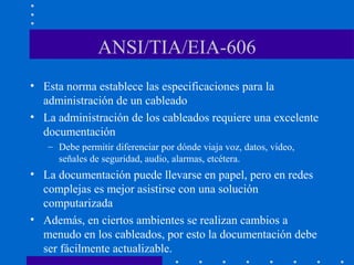 ANSI/TIA/EIA-606
• Esta norma establece las especificaciones para la
administración de un cableado
• La administración de los cableados requiere una excelente
documentación
– Debe permitir diferenciar por dónde viaja voz, datos, video,
señales de seguridad, audio, alarmas, etcétera.
• La documentación puede llevarse en papel, pero en redes
complejas es mejor asistirse con una solución
computarizada
• Además, en ciertos ambientes se realizan cambios a
menudo en los cableados, por esto la documentación debe
ser fácilmente actualizable.
 