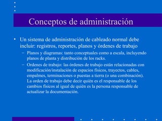 Conceptos de administración
• Un sistema de administración de cableado normal debe
incluir: registros, reportes, planos y órdenes de trabajo
– Planos y diagramas: tanto conceptuales como a escala, incluyendo
planos de planta y distribución de los racks.
– Ordenes de trabajo: las órdenes de trabajo están relacionadas con
modificación/instalación de espacios físicos, trayectos, cables,
empalmes, terminaciones o puestas a tierra (o una combinación).
La orden de trabajo debe decir quién es el responsable de los
cambios físicos al igual de quién es la persona responsable de
actualizar la documentación.
 