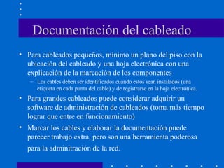 Documentación del cableado
• Para cableados pequeños, mínimo un plano del piso con la
ubicación del cableado y una hoja electrónica con una
explicación de la marcación de los componentes
– Los cables deben ser identificados cuando estos sean instalados (una
etiqueta en cada punta del cable) y de registrarse en la hoja electrónica.
• Para grandes cableados puede considerar adquirir un
software de administración de cableados (toma más tiempo
lograr que entre en funcionamiento)
• Marcar los cables y elaborar la documentación puede
parecer trabajo extra, pero son una herramienta poderosa
para la adminitración de la red.
 