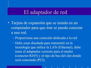 El adaptador de red
• Tarjeta de expansión que se instala en un
computador para que éste se pueda conectar
a una red.
– Proporciona una conexión dedicada a la red
– Debe estar diseñada para transmitir en la
tecnología que utilice la LAN (Ethernet), debe
tener el adaptador correcto para el medio
(conector RJ45) y el tipo de bus del slot donde
será conectada (PCI).
 