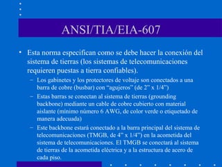 ANSI/TIA/EIA-607
• Esta norma especifican como se debe hacer la conexión del
sistema de tierras (los sistemas de telecomunicaciones
requieren puestas a tierra confiables).
– Los gabinetes y los protectores de voltaje son conectados a una
barra de cobre (busbar) con “agujeros” (de 2” x 1/4”)
– Estas barras se conectan al sistema de tierras (grounding
backbone) mediante un cable de cobre cubierto con material
aislante (mínimo número 6 AWG, de color verde o etiquetado de
manera adecuada)
– Este backbone estará conectado a la barra principal del sistema de
telecomunicaciones (TMGB, de 4” x 1/4”) en la acometida del
sistema de telecomunicaciones. El TMGB se conectará al sistema
de tierras de la acometida eléctrica y a la estructura de acero de
cada piso.
 